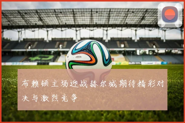 布赖顿主场迎战赫尔城期待精彩对决与激烈竞争