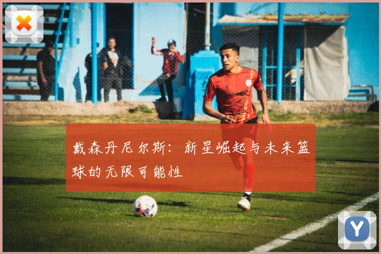 戴森丹尼尔斯：新星崛起与未来篮球的无限可能性