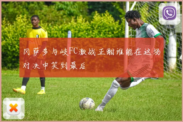 冈萨多与岐FC激战正酣谁能在这场对决中笑到最后