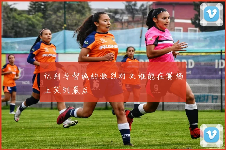 亿利与智诚的激烈对决谁能在赛场上笑到最后