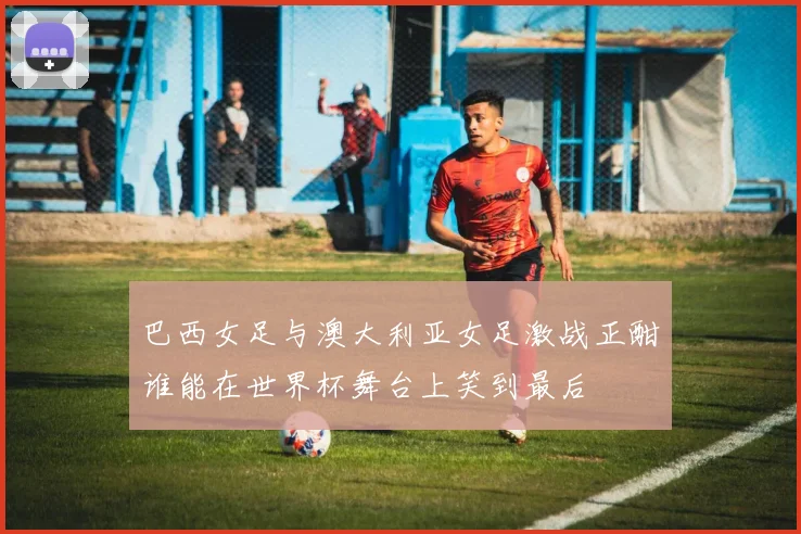 巴西女足与澳大利亚女足激战正酣谁能在世界杯舞台上笑到最后